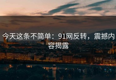 今天这条不简单：91网反转，震撼内容揭露