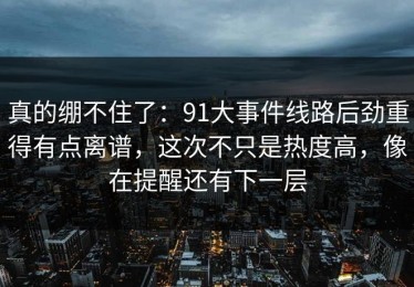 真的绷不住了：91大事件线路后劲重得有点离谱，这次不只是热度高，像在提醒还有下一层
