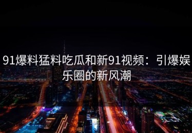 91爆料猛料吃瓜和新91视频：引爆娱乐圈的新风潮