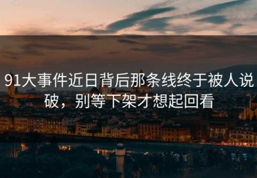 91大事件近日背后那条线终于被人说破，别等下架才想起回看