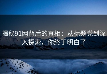 揭秘91网背后的真相：从标题党到深入探索，你终于明白了
