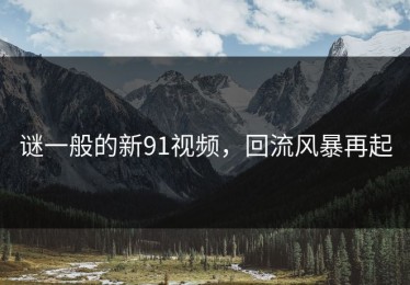 谜一般的新91视频，回流风暴再起