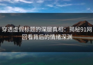 穿透虚假标题的深层真相：揭秘91网回看背后的情绪深渊
