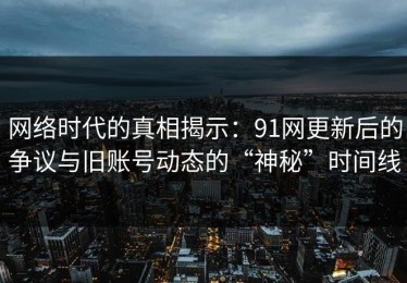 网络时代的真相揭示：91网更新后的争议与旧账号动态的“神秘”时间线