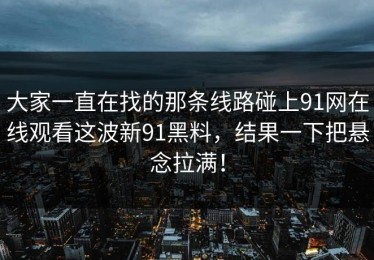 大家一直在找的那条线路碰上91网在线观看这波新91黑料，结果一下把悬念拉满！