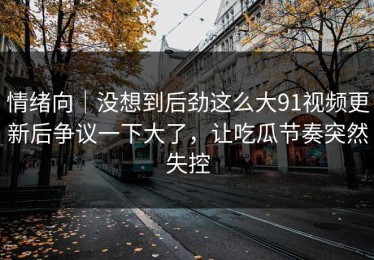 情绪向｜没想到后劲这么大91视频更新后争议一下大了，让吃瓜节奏突然失控