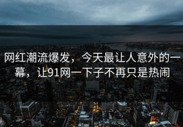 网红潮流爆发，今天最让人意外的一幕，让91网一下子不再只是热闹