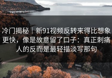 冷门揭秘｜新91视频反转来得比想象更快，像是故意留了口子：真正刺痛人的反而是最轻描淡写那句