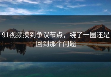 91视频摸到争议节点，绕了一圈还是回到那个问题