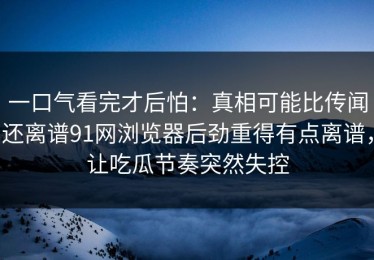 一口气看完才后怕：真相可能比传闻还离谱91网浏览器后劲重得有点离谱，让吃瓜节奏突然失控