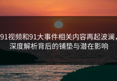 91视频和91大事件相关内容再起波澜，深度解析背后的铺垫与潜在影响