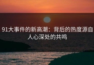 91大事件的新高潮：背后的热度源自人心深处的共鸣
