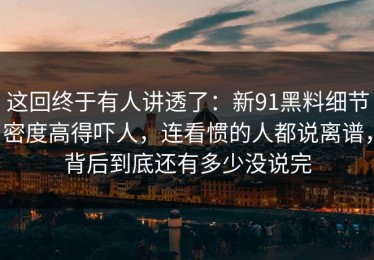 这回终于有人讲透了：新91黑料细节密度高得吓人，连看惯的人都说离谱，背后到底还有多少没说完
