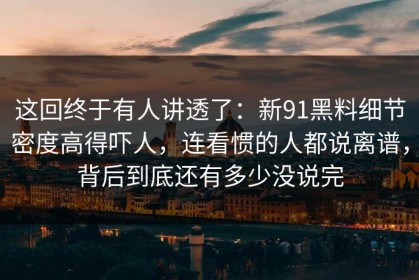 这回终于有人讲透了：新91黑料细节密度高得吓人，连看惯的人都说离谱，背后到底还有多少没说完