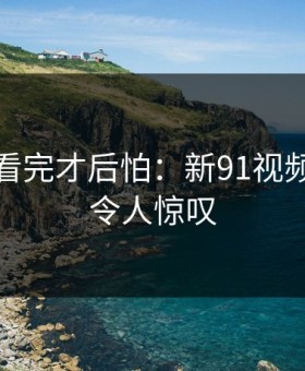 一口气看完才后怕：新91视频的后劲令人惊叹
