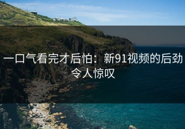 一口气看完才后怕：新91视频的后劲令人惊叹