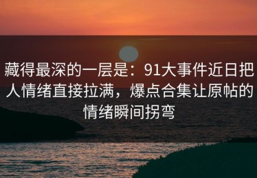 藏得最深的一层是：91大事件近日把人情绪直接拉满，爆点合集让原帖的情绪瞬间拐弯