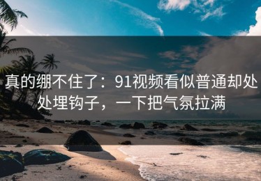 真的绷不住了：91视频看似普通却处处埋钩子，一下把气氛拉满