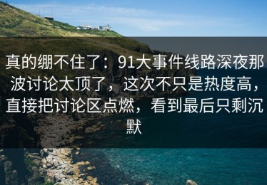 真的绷不住了：91大事件线路深夜那波讨论太顶了，这次不只是热度高，直接把讨论区点燃，看到最后只剩沉默