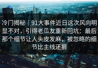 冷门揭秘｜91大事件近日这次风向明显不对，引得老瓜友重新回坑：最后那个细节让人头皮发麻，被忽略的细节比主线还狠