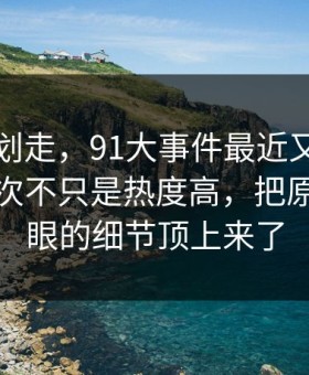 别急着划走，91大事件最近又被翻出来，这次不只是热度高，把原本不显眼的细节顶上来了