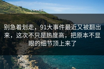 别急着划走，91大事件最近又被翻出来，这次不只是热度高，把原本不显眼的细节顶上来了