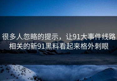 很多人忽略的提示，让91大事件线路相关的新91黑料看起来格外刺眼