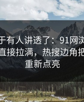 这回终于有人讲透了：91网浏览器把人情绪直接拉满，热搜边角把旧线索重新点亮
