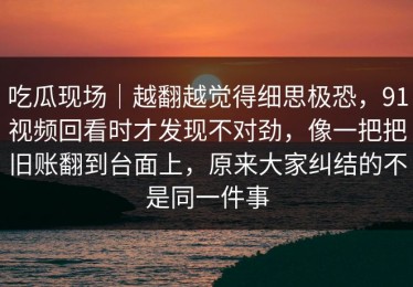 吃瓜现场｜越翻越觉得细思极恐，91视频回看时才发现不对劲，像一把把旧账翻到台面上，原来大家纠结的不是同一件事