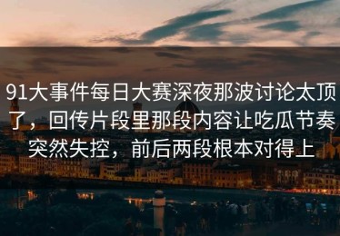 91大事件每日大赛深夜那波讨论太顶了，回传片段里那段内容让吃瓜节奏突然失控，前后两段根本对得上