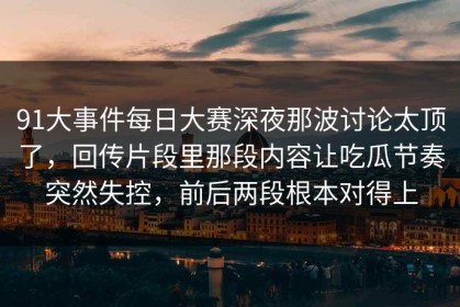 91大事件每日大赛深夜那波讨论太顶了，回传片段里那段内容让吃瓜节奏突然失控，前后两段根本对得上