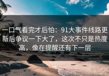 一口气看完才后怕：91大事件线路更新后争议一下大了，这次不只是热度高，像在提醒还有下一层