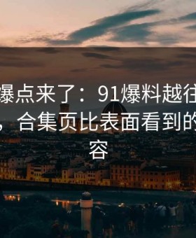 新一轮爆点来了：91爆料越往后越让人发凉，合集页比表面看到的更有内容