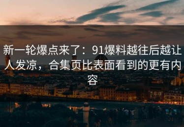 新一轮爆点来了：91爆料越往后越让人发凉，合集页比表面看到的更有内容