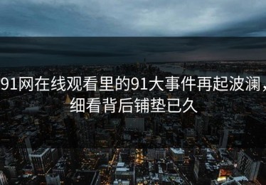 91网在线观看里的91大事件再起波澜，细看背后铺垫已久