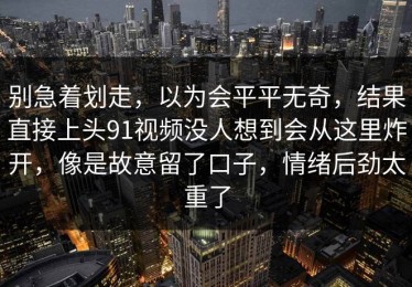 别急着划走，以为会平平无奇，结果直接上头91视频没人想到会从这里炸开，像是故意留了口子，情绪后劲太重了