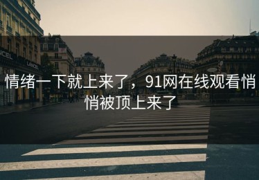 情绪一下就上来了，91网在线观看悄悄被顶上来了