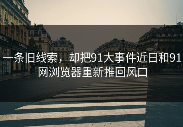 一条旧线索，却把91大事件近日和91网浏览器重新推回风口