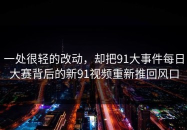 一处很轻的改动，却把91大事件每日大赛背后的新91视频重新推回风口