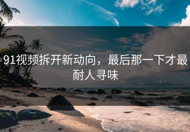 91视频拆开新动向，最后那一下才最耐人寻味