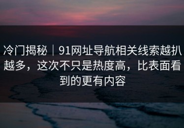 冷门揭秘｜91网址导航相关线索越扒越多，这次不只是热度高，比表面看到的更有内容