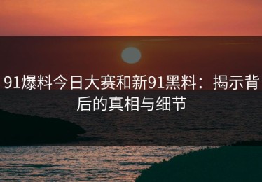 91爆料今日大赛和新91黑料：揭示背后的真相与细节