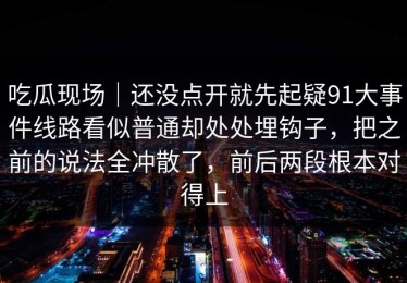 吃瓜现场｜还没点开就先起疑91大事件线路看似普通却处处埋钩子，把之前的说法全冲散了，前后两段根本对得上