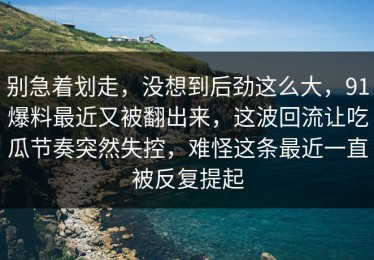 别急着划走，没想到后劲这么大，91爆料最近又被翻出来，这波回流让吃瓜节奏突然失控，难怪这条最近一直被反复提起