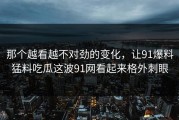 那个越看越不对劲的变化，让91爆料猛料吃瓜这波91网看起来格外刺眼