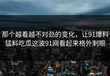 那个越看越不对劲的变化，让91爆料猛料吃瓜这波91网看起来格外刺眼