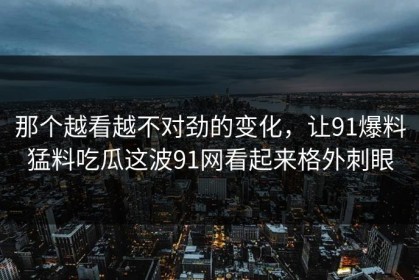那个越看越不对劲的变化，让91爆料猛料吃瓜这波91网看起来格外刺眼