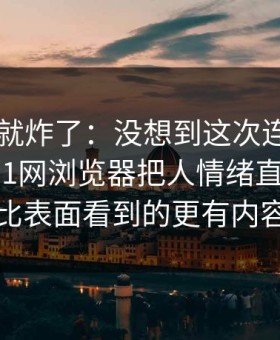 刚刷到就炸了：没想到这次连老用户都沉默91网浏览器把人情绪直接拉满，比表面看到的更有内容