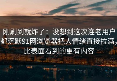 刚刷到就炸了：没想到这次连老用户都沉默91网浏览器把人情绪直接拉满，比表面看到的更有内容