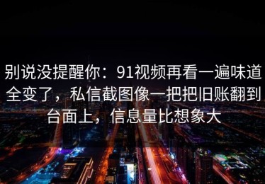 别说没提醒你：91视频再看一遍味道全变了，私信截图像一把把旧账翻到台面上，信息量比想象大